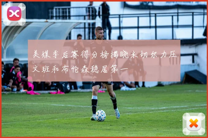美媒季后赛得分榜揭晓米切尔力压文班和布伦森稳居第一