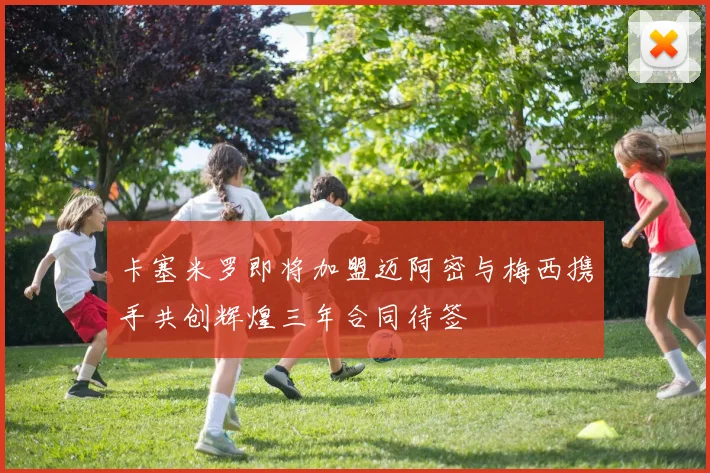 卡塞米罗即将加盟迈阿密与梅西携手共创辉煌三年合同待签
